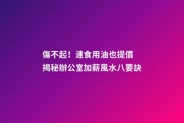 傷不起！連食用油也提價 揭秘辦公室加薪風水八要訣